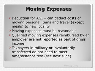 Moving Expenses
 Deduction  for AGI – can deduct costs of
  moving personal items and travel (except
  meals) to new locality
 Moving expenses must be reasonable
 Qualified moving expenses reimbursed by an
  employer are not reported as part of gross
  income
 Taxpayers in military or involuntarily
  transferred do not need to meet
  time/distance test (see next slide)

                             2012 Cengage Learning
 