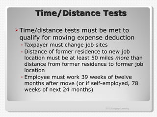 Time/Distance Tests

 Time/distance tests must be met to
 qualify for moving expense deduction
 ◦ Taxpayer must change job sites
 ◦ Distance of former residence to new job
   location must be at least 50 miles more than
   distance from former residence to former job
   location
 ◦ Employee must work 39 weeks of twelve
   months after move (or if self-employed, 78
   weeks of next 24 months)


                                2012 Cengage Learning
 