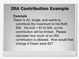 IRA Contribution Example
 Example
 Owen is 42, single, and wants to
  contribute the maximum to his Roth
  IRA. His AGI = $110,000, so his
  contribution will be limited. Please
  calculate how much of an IRA
  contribution is allowed. How would that
  change if Owen were 62?


                                 2011 Cengage Learning
 
