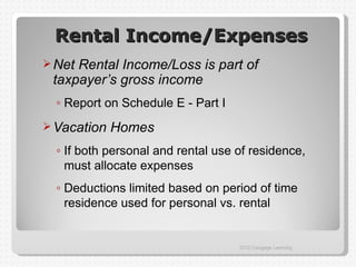 Rental Income/Expenses
 NetRental Income/Loss is part of
 taxpayer’s gross income
  ◦ Report on Schedule E - Part I
 Vacation   Homes
  ◦ If both personal and rental use of residence,
    must allocate expenses
  ◦ Deductions limited based on period of time
    residence used for personal vs. rental


                                    2012 Cengage Learning
 