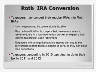 Roth IRA Conversion
 Taxpayers   may convert their regular IRAs into Roth
 IRAs
  ◦ Income generated by conversion is taxable
  ◦ May be beneficial for taxpayers that have many years to
    retirement, are in a low-income tax bracket or expect a high
    income tax bracket upon retirement
  ◦ Taxpayers with a negative taxable income can use to the
    conversion to bring taxable income to zero, so they don’t lose
    their deductions
 Taxpayers converting in 2010 can elect to defer their
 tax to 2011 and 2012

                                                         2012 Cengage Learning
 