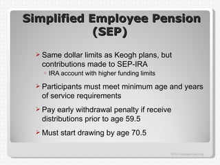 Simplified Employee Pension
            (SEP)
  Same  dollar limits as Keogh plans, but
  contributions made to SEP-IRA
   o   IRA account with higher funding limits
  Participantsmust meet minimum age and years
  of service requirements
  Pay  early withdrawal penalty if receive
  distributions prior to age 59.5
  Must    start drawing by age 70.5

                                                2012 Cengage Learning
 