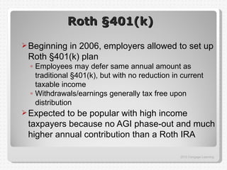 Roth §401(k)

 Beginning
          in 2006, employers allowed to set up
 Roth §401(k) plan
  ◦ Employees may defer same annual amount as
    traditional §401(k), but with no reduction in current
    taxable income
  ◦ Withdrawals/earnings generally tax free upon
    distribution
 Expectedto be popular with high income
 taxpayers because no AGI phase-out and much
 higher annual contribution than a Roth IRA

                                                 2012 Cengage Learning
 
