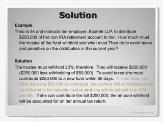 Solution
Example
Theo is 54 and instructs her employer, Ecotrek LLP, to distribute
  $250,000 of her non IRA retirement account to her. How much must
  the trustee of the fund withhold and what must Theo do to avoid taxes
  and penalties on the distribution in the current year?

Solution
The trustee must withhold 20%; therefore, Theo will receive $200,000
  ($250,000 less withholding of $50,000). To avoid taxes she must
  contribute $250,000 to a new fund within 60 days. If Theo does not
  have the extra $50,000 to contribute, that portion of the distribution will
  be included in her taxable income and she will be subject to a 10%
  penalty. If she can contribute the full $250,000; the amount withheld
  will be accounted for on her annual tax return.

                                                               2012 Cengage Learning
     2011 Cengage Learning
 