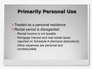 Primarily Personal Use

 Treated as a personal residence
 Rental period is disregarded
  ◦ Rental income is not taxable
  ◦ Mortgage interest and real estate taxes
    reported on Schedule A (itemized deductions)
  ◦ Other expenses are personal and
    nondeductible




                                            2012 Cengage Learning
 