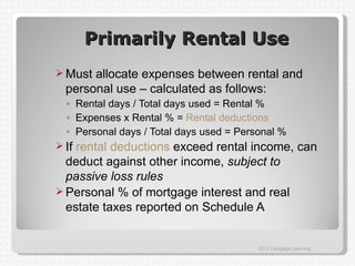 Primarily Rental Use
 Must allocate expenses between rental and
  personal use – calculated as follows:
  ◦ Rental days / Total days used = Rental %
  ◦ Expenses x Rental % = Rental deductions
  ◦ Personal days / Total days used = Personal %
 Ifrental deductions exceed rental income, can
  deduct against other income, subject to
  passive loss rules
 Personal % of mortgage interest and real
  estate taxes reported on Schedule A


                                          2012 Cengage Learning
 