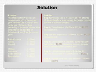 Solution
Example                                  Solution
The Prebena family owns a ski            Step 1: Personal use is > 14 days or 10% of rental
condo in Alta, UT; in the current        (5 days); therefore, does exceed the greater number
year personal use = 25 days and          and this is dual use property
rental use = 50 days. Data
pertaining to the rental follows; what   Step 2: Taxes/interest = $4,500 x 50/75 = $3,000
amounts will be reported on              deduction on E
Schedules E and A for the current
year?                                    Step 3: Other expenses = $6,000 x 50/75 = $4,000
                                         deduction on E
Rental income         $10,000
Taxes                 $ 1,500            Step 4: Depreciation = $12,000 x 50/75 = $8,000
Interest              $ 3,000            but limited to $3,000 (remaining income) because
                                         dual use property can’t create a loss
Utilities             $ 2,000
Insurance             $ 1,500            Step 5: = What amount goes to Schedule A?
Snow removal          $ 2,500            ($4,500 taxes/interest – $3,000 rental = $1,500)
Depreciation          $12,000
                                         Step 6: = What is the loss carry forward? $8,000 –
                                         3,000 = $5,000

                                                               2012 Cengage Learning
 