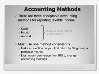 Accounting Methods
 There
      are three acceptable accounting
 methods for reporting taxable income

  ◦ Cash
                        must use same method
  ◦ Hybrid              for tax & books
  ◦ Accrual

 Must   use one method consistently
  ◦ Make an election on your first return by filing using a
    particular method
  ◦ Must obtain permission from IRS to change
    accounting methods


                                         2012 Cengage Learning
 