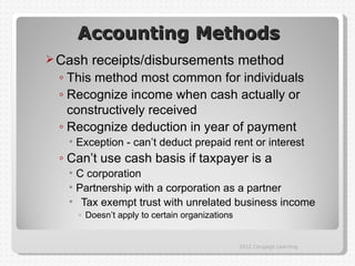 Accounting Methods
 Cash   receipts/disbursements method
 ◦ This method most common for individuals
 ◦ Recognize income when cash actually or
   constructively received
 ◦ Recognize deduction in year of payment
   • Exception - can’t deduct prepaid rent or interest
 ◦ Can’t use cash basis if taxpayer is a
   • C corporation
   • Partnership with a corporation as a partner
   • Tax exempt trust with unrelated business income
     ◦ Doesn’t apply to certain organizations


                                                2012 Cengage Learning
 