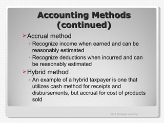 Accounting Methods
         (continued)
 Accrual   method
  ◦ Recognize income when earned and can be
    reasonably estimated
  ◦ Recognize deductions when incurred and can
    be reasonably estimated
 Hybrid   method
  ◦ An example of a hybrid taxpayer is one that
    utilizes cash method for receipts and
    disbursements, but accrual for cost of products
    sold

                                    2012 Cengage Learning
 