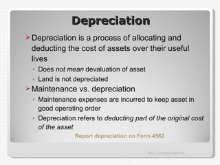 Depreciation
 Depreciationis a process of allocating and
 deducting the cost of assets over their useful
 lives
 ◦ Does not mean devaluation of asset
 ◦ Land is not depreciated
 Maintenance    vs. depreciation
 ◦ Maintenance expenses are incurred to keep asset in
   good operating order
 ◦ Depreciation refers to deducting part of the original cost
   of the asset
               Report depreciation on Form 4562

                                         2012 Cengage Learning
 