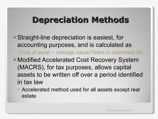 Depreciation Methods

 Straight-line
             depreciation is easiest, for
 accounting purposes, and is calculated as
 (Cost of asset – salvage value)/Years in estimated life
 Modified Accelerated Cost Recovery System
 (MACRS), for tax purposes, allows capital
 assets to be written off over a period identified
 in tax law
 ◦ Accelerated method used for all assets except real
   estate

                                       2012 Cengage Learning
 