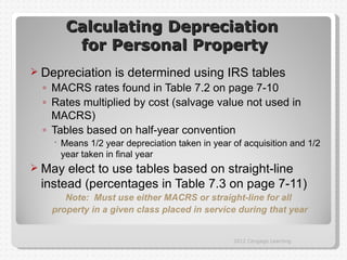 Calculating Depreciation
         for Personal Property
 Depreciation     is determined using IRS tables
  ◦ MACRS rates found in Table 7.2 on page 7-10
  ◦ Rates multiplied by cost (salvage value not used in
    MACRS)
  ◦ Tables based on half-year convention
     Means 1/2 year depreciation taken in year of acquisition and 1/2
      year taken in final year
 May elect to use tables based on straight-line
 instead (percentages in Table 7.3 on page 7-11)
      Note: Must use either MACRS or straight-line for all
   property in a given class placed in service during that year


                                                2012 Cengage Learning
 
