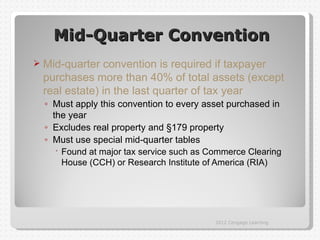 Mid-Quarter Convention
   Mid-quarter convention is required if taxpayer
    purchases more than 40% of total assets (except
    real estate) in the last quarter of tax year
    ◦ Must apply this convention to every asset purchased in
      the year
    ◦ Excludes real property and §179 property
    ◦ Must use special mid-quarter tables
        Found at major tax service such as Commerce Clearing
         House (CCH) or Research Institute of America (RIA)




                                             2012 Cengage Learning
 