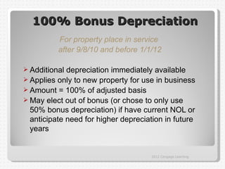 100% Bonus Depreciation
          For property place in service
          after 9/8/10 and before 1/1/12

 Additional depreciation immediately available
 Applies only to new property for use in business
 Amount = 100% of adjusted basis
 May elect out of bonus (or chose to only use
  50% bonus depreciation) if have current NOL or
  anticipate need for higher depreciation in future
  years


                                      2012 Cengage Learning
 
