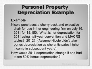 Personal Property
    Depreciation Example
Example
Nicole purchases a cherry desk and executive
 chair for use in her engineering firm on July 16,
 2011 for $8,150. What is her depreciation for
 2011 using half-year convention and MACRS
 tables? 2012? (Assume Nicole didn’t take
 bonus depreciation as she anticipates higher
 income in subsequent years).
How would 2011 depreciation change if she had
 taken 50% bonus depreciation?
                                   2012 Cengage Learning
 