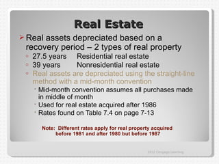 Real Estate
 Realassets depreciated based on a
 recovery period – 2 types of real property
 o   27.5 years Residential real estate
 o   39 years     Nonresidential real estate
 o   Real assets are depreciated using the straight-line
     method with a mid-month convention
      Mid-month convention assumes all purchases made
       in middle of month
      Used for real estate acquired after 1986
      Rates found on Table 7.4 on page 7-13

       Note: Different rates apply for real property acquired
            before 1981 and after 1980 but before 1987


                                                  2012 Cengage Learning
 
