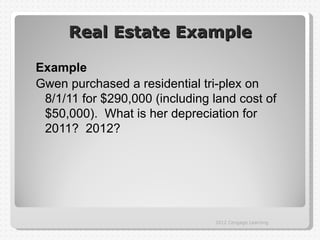 Real Estate Example

Example
Gwen purchased a residential tri-plex on
 8/1/11 for $290,000 (including land cost of
 $50,000). What is her depreciation for
 2011? 2012?




                                2012 Cengage Learning
 