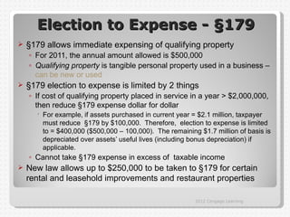 Election to Expense - §179
   §179 allows immediate expensing of qualifying property
    ◦ For 2011, the annual amount allowed is $500,000
    ◦ Qualifying property is tangible personal property used in a business –
      can be new or used
   §179 election to expense is limited by 2 things
    ◦ If cost of qualifying property placed in service in a year > $2,000,000,
      then reduce §179 expense dollar for dollar
       For example, if assets purchased in current year = $2.1 million, taxpayer
        must reduce §179 by $100,000. Therefore, election to expense is limited
        to = $400,000 ($500,000 – 100,000). The remaining $1.7 million of basis is
        depreciated over assets’ useful lives (including bonus depreciation) if
        applicable.
    ◦ Cannot take §179 expense in excess of taxable income
   New law allows up to $250,000 to be taken to §179 for certain
    rental and leasehold improvements and restaurant properties

                                                         2012 Cengage Learning
 