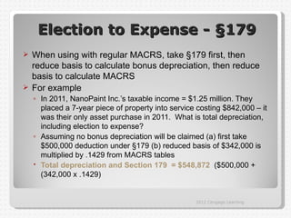 Election to Expense - §179
 When using with regular MACRS, take §179 first, then
  reduce basis to calculate bonus depreciation, then reduce
  basis to calculate MACRS
 For example
    ◦ In 2011, NanoPaint Inc.’s taxable income = $1.25 million. They
      placed a 7-year piece of property into service costing $842,000 – it
      was their only asset purchase in 2011. What is total depreciation,
      including election to expense?
    ◦ Assuming no bonus depreciation will be claimed (a) first take
      $500,000 deduction under §179 (b) reduced basis of $342,000 is
      multiplied by .1429 from MACRS tables
     Total depreciation and Section 179 = $548,872 ($500,000 +
      (342,000 x .1429)


                                                    2012 Cengage Learning
 