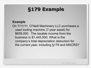 §179 Example

Example
On 7/11/11, O’Neill Machinery LLC purchases a
 used tooling machine (7-year asset) for
 $659,000. The taxable income from the
 business is $1,445,500. What is the
 company’s total depreciation deduction for
 the current year, including §179 and MACRS?




                                2012 Cengage Learning
 