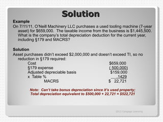 Solution
Example
On 7/11/11, O’Neill Machinery LLC purchases a used tooling machine (7-year
  asset) for $659,000. The taxable income from the business is $1,445,500.
  What is the company’s total depreciation deduction for the current year,
  including §179 and MACRS?

Solution
Asset purchases didn’t exceed $2,000,000 and doesn’t exceed TI, so no
  reduction in §179 required:
        Cost                                      $659,000
        §179 expense                              ( 500,000)
        Adjusted depreciable basis                 $159,000
        x Table %                                      .1429
                 MACRS                            $ 22,721

        Note: Can’t take bonus depreciation since it’s used property;
        Total depreciation equivalent to $500,000 + 22,721 = $522,721



                                                         2012 Cengage Learning
 