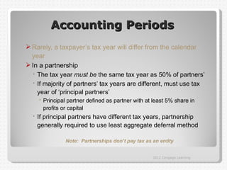 Accounting Periods
 Rarely, a taxpayer’s tax year will differ from the calendar
  year
 In a partnership
   The tax year must be the same tax year as 50% of partners’
   If majority of partners’ tax years are different, must use tax
    year of ‘principal partners’
      Principal partner defined as partner with at least 5% share in
      profits or capital
   If principal partners have different tax years, partnership
    generally required to use least aggregate deferral method

                Note: Partnerships don’t pay tax as an entity


                                                    2012 Cengage Learning
 