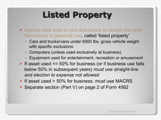 Listed Property
   Special rules exist to limit deductions on assets that lend
    themselves to personal use, called ‘listed property’
    ◦ Cars and trucks/vans under 6000 lbs. gross vehicle weight
      with specific exclusions
    ◦ Computers (unless used exclusively at business)
    ◦ Equipment used for entertainment, recreation or amusement
 If asset used <= 50% for business (or if business use falls
  below 50% in subsequent years) must use straight-line
  and election to expense not allowed
 If asset used > 50% for business, must use MACRS
 Separate section (Part V) on page 2 of Form 4562




                                              2012 Cengage Learning
 
