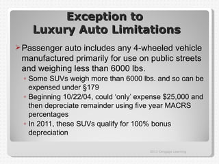 Exception to
    Luxury Auto Limitations
 Passenger auto includes any 4-wheeled vehicle
 manufactured primarily for use on public streets
 and weighing less than 6000 lbs.
 ◦ Some SUVs weigh more than 6000 lbs. and so can be
   expensed under §179
 ◦ Beginning 10/22/04, could ‘only’ expense $25,000 and
   then depreciate remainder using five year MACRS
   percentages
 ◦ In 2011, these SUVs qualify for 100% bonus
   depreciation

                                      2012 Cengage Learning
 