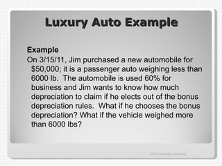 Luxury Auto Example

Example
On 3/15/11, Jim purchased a new automobile for
 $50,000; it is a passenger auto weighing less than
 6000 lb. The automobile is used 60% for
 business and Jim wants to know how much
 depreciation to claim if he elects out of the bonus
 depreciation rules. What if he chooses the bonus
 depreciation? What if the vehicle weighed more
 than 6000 lbs?


                                    2012 Cengage Learning
 