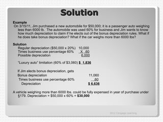 Solution
Example
On 3/15/11, Jim purchased a new automobile for $50,000; it is a passenger auto weighing
  less than 6000 lb. The automobile was used 60% for business and Jim wants to know
  how much depreciation to claim if he elects out of the bonus depreciation rules. What if
  he does take bonus depreciation? What if the car weighs more than 6000 lbs?

Solution
   Regular depreciation ($50,000 x 20%) 10,000
   Times business use percentage 60%     X .60
   Possible depreciation                 6,000

   “Luxury auto” limitation (60% of $3,060) $ 1,836

   If Jim elects bonus depreciation, gets
   Bonus depreciation                            11,060
    Times business use percentage 60%                .60
       Depreciation                              $ 6,636

A vehicle weighing more than 6000 lbs. could be fully expensed in year of purchase under
   §179. Depreciation = $50,000 x 60% = $30,000




                                                               2012 Cengage Learning
 