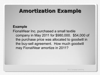 Amortization Example


Example
FionaWear Inc. purchased a small textile
  company in May 2011 for $980,000. $54,000 of
  the purchase price was allocated to goodwill in
  the buy-sell agreement. How much goodwill
  may FionaWear amortize in 2011?




                                  2012 Cengage Learning
 