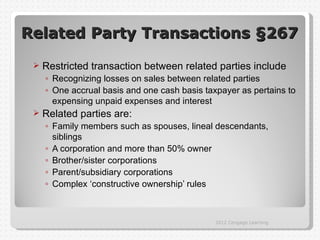 Related Party Transactions §267
    Restricted transaction between related parties include
     ◦ Recognizing losses on sales between related parties
     ◦ One accrual basis and one cash basis taxpayer as pertains to
       expensing unpaid expenses and interest
    Related parties are:
     ◦ Family members such as spouses, lineal descendants,
       siblings
     ◦ A corporation and more than 50% owner
     ◦ Brother/sister corporations
     ◦ Parent/subsidiary corporations
     ◦ Complex ‘constructive ownership’ rules



                                               2012 Cengage Learning
 