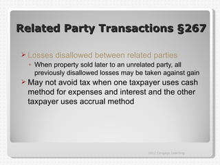 Related Party Transactions §267

 Losses   disallowed between related parties
  ◦ When property sold later to an unrelated party, all
    previously disallowed losses may be taken against gain
 Maynot avoid tax when one taxpayer uses cash
 method for expenses and interest and the other
 taxpayer uses accrual method




                                         2012 Cengage Learning
 