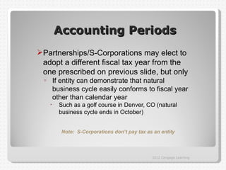 Accounting Periods
Partnerships/S-Corporations may elect to
 adopt a different fiscal tax year from the
 one prescribed on previous slide, but only
 o       If entity can demonstrate that natural
         business cycle easily conforms to fiscal year
         other than calendar year
     •     Such as a golf course in Denver, CO (natural
           business cycle ends in October)


            Note: S-Corporations don’t pay tax as an entity




                                                 2012 Cengage Learning
 