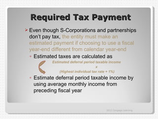 Required Tax Payment
 Even though S-Corporations and partnerships
 don’t pay tax, the entity must make an
 estimated payment if choosing to use a fiscal
 year-end different from calendar year-end
 ◦ Estimated taxes are calculated as
          Estimated deferral period taxable income
                                    x
              (Highest individual tax rate + 1%)
 ◦ Estimate deferral period taxable income by
   using average monthly income from
   preceding fiscal year


                                         2012 Cengage Learning
 