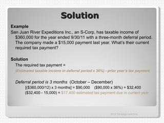 Solution
Example
San Juan River Expeditions Inc., an S-Corp, has taxable income of
  $360,000 for the year ended 9/30/11 with a three-month deferral period.
  The company made a $15,000 payment last year. What’s their current
  required tax payment?

Solution
  The required tax payment =
  (Estimated taxable income in deferral period x 36%) - prior year’s tax payment


  Deferral period is 3 months (October – December)
       [($360,000/12) x 3 months] = $90,000 ($90,000 x 36%) = $32,400
       ($32,400 - 15,000) = $17,400 estimated tax payment due in current year




                                                         2012 Cengage Learning
 