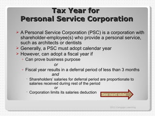 Tax Year for
    Personal Service Corporation
 A Personal Service Corporation (PSC) is a corporation with
  shareholder-employee(s) who provide a personal service,
  such as architects or dentists
 Generally, a PSC must adopt calendar year
 However, can adopt a fiscal year if
    ◦ Can prove business purpose
                     or
    ◦ Fiscal year results in a deferral period of less than 3 months
                    and
       Shareholders’ salaries for deferral period are proportionate to
        salaries received during rest of the period
                       or
       Corporation limits its salaries deduction
                                                   See next slide


                                                        2012 Cengage Learning
 