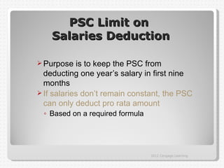 PSC Limit on
    Salaries Deduction

 Purpose   is to keep the PSC from
  deducting one year’s salary in first nine
  months
 If salaries don’t remain constant, the PSC
  can only deduct pro rata amount
 ◦ Based on a required formula




                                 2012 Cengage Learning
 