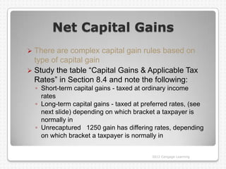 Net Capital Gains
 There are complex capital gain rules based on
  type of capital gain
 Study the table “Capital Gains & Applicable Tax
  Rates” in Section 8.4 and note the following:
    ◦ Short-term capital gains - taxed at ordinary income
      rates
    ◦ Long-term capital gains - taxed at preferred rates, (see
      next slide) depending on which bracket a taxpayer is
      normally in
    ◦ Unrecaptured 1250 gain has differing rates, depending
      on which bracket a taxpayer is normally in


                                            2012 Cengage Learning
 