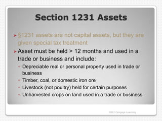 Section 1231 Assets

 §1231  assets are not capital assets, but they are
  given special tax treatment
 Asset must be held > 12 months and used in a
  trade or business and include:
 ◦ Depreciable real or personal property used in trade or
   business
 ◦ Timber, coal, or domestic iron ore
 ◦ Livestock (not poultry) held for certain purposes
 ◦ Unharvested crops on land used in a trade or business


                                         2012 Cengage Learning
 