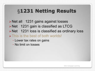 1231 Netting Results

 Net all 1231 gains against losses
 Net 1231 gain is classified as LTCG
 Net 1231 loss is classified as ordinary loss
 This is the best of both worlds!
  ◦ Lower tax rates on gains
  ◦ No limit on losses




                                 2012 Cengage Learning
 