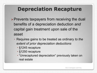 Depreciation Recapture

 Prevents taxpayers from receiving the dual
 benefits of a depreciation deduction and
 capital gain treatment upon sale of the
 asset
 ◦ Requires gains to be treated as ordinary to the
   extent of prior depreciation deductions
    §1245 recapture
    §1250 recapture
    “Unrecaptured depreciation” previously taken on
     real estate

                                       2012 Cengage Learning
 