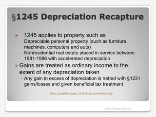 1245 Depreciation Recapture

       1245 applies to property such as
    o   Depreciable personal property (such as furniture,
        machines, computers and auts)
    o   Nonresidential real estate placed in service between
        1981-1986 with accelerated depreciation
 Gains    are treated as ordinary income to the
    extent of any depreciation taken
    ◦ Any gain in excess of depreciation is netted with §1231
      gains/losses and given beneficial tax treatment
                   Very complex rules, this is an overview only



                                                         2012 Cengage Learning
 
