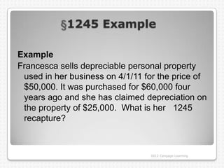 1245 Example

Example
Francesca sells depreciable personal property
 used in her business on 4/1/11 for the price of
 $50,000. It was purchased for $60,000 four
 years ago and she has claimed depreciation on
 the property of $25,000. What is her 1245
 recapture?



                                 2012 Cengage Learning
 