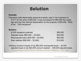 Solution
Example
Francesca sells depreciable personal property used in her business on
  4/1/11 for the price of $50,000. It was purchased for $60,000 four years
  ago and she has claimed depreciation on the property of $25,000. What
  is her 1245 recapture?

Solution
  §1245 recapture potential                             $25,000
  Adjusted basis ($60,000 – 25,000)                     $35,000
  Recomputed basis ($35,000 + 25,000)                   $60,000
  Gain realized ($50,000 – 35,000)                      $15,000

Ordinary income is lesser of (a) $60,000 recomputed basis – 35,000
  adjusted basis or (b) $50,000 amount realized - $35,000 adjusted basis.
  The entire gain of $15,000 is ordinary income, instead of 1231 gain.


                                                     2012 Cengage Learning
 