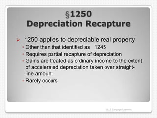 1250
     Depreciation Recapture
   1250 applies to depreciable real property
    ◦ Other than that identified as 1245
    ◦ Requires partial recapture of depreciation
    ◦ Gains are treated as ordinary income to the extent
      of accelerated depreciation taken over straight-
      line amount
    ◦ Rarely occurs




                                        2012 Cengage Learning
 