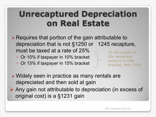 Unrecaptured Depreciation
         on Real Estate
 Requires  that portion of the gain attributable to
  depreciation that is not §1250 or 1245 recapture,
  must be taxed at a rate of 25%            To the extent of
  ◦ Or 10% if taxpayer in 10% bracket          the remaining
                                               amount in that
  ◦ Or 15% if taxpayer in 15% bracket          bracket, then 25%


 Widely  seen in practice as many rentals are
  depreciated and then sold at gain
 Any gain not attributable to depreciation (in excess of
  original cost) is a §1231 gain

                                             2012 Cengage Learning
 