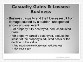 Casualty Gains & Losses:
           Business
 Businesscasualty and theft losses result from
 damage caused by a sudden, unexpected
 and/or unusual event
  ◦ For property fully destroyed, deduct adjusted
    basis
  ◦ For property partially destroyed, deduct the
    lesser of the property‟s adjusted basis or the
    decline in the value
    Any insurance reimbursement reduces loss
    May cause gain


                                       2012 Cengage Learning
 