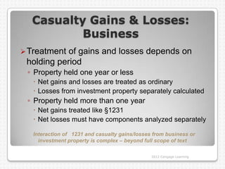 Casualty Gains & Losses:
          Business
 Treatment of gains and losses depends on
 holding period
 ◦ Property held one year or less
    Net gains and losses are treated as ordinary
    Losses from investment property separately calculated
 ◦ Property held more than one year
    Net gains treated like §1231
    Net losses must have components analyzed separately

   Interaction of 1231 and casualty gains/losses from business or
     investment property is complex – beyond full scope of text

                                                2012 Cengage Learning
 